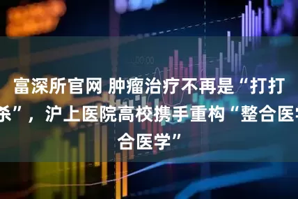 富深所官网 肿瘤治疗不再是“打打杀杀”，沪上医院高校携手重构“整合医学”