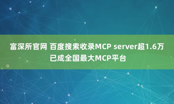富深所官网 百度搜索收录MCP server超1.6万 已成全国最大MCP平台