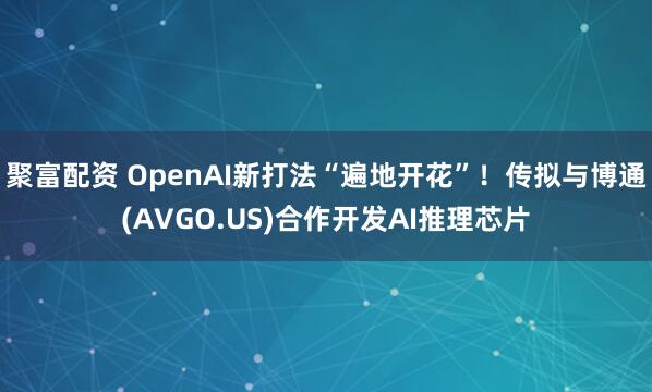 聚富配资 OpenAI新打法“遍地开花”！传拟与博通(AVGO.US)合作开发AI推理芯片