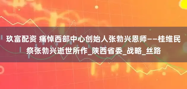 玖富配资 痛悼西部中心创始人张勃兴恩师——桂维民祭张勃兴逝世所作_陕西省委_战略_丝路
