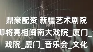 鼎豪配资 新疆艺术剧院民族乐团即将亮相闽南大戏院_厦门_音乐会_文化