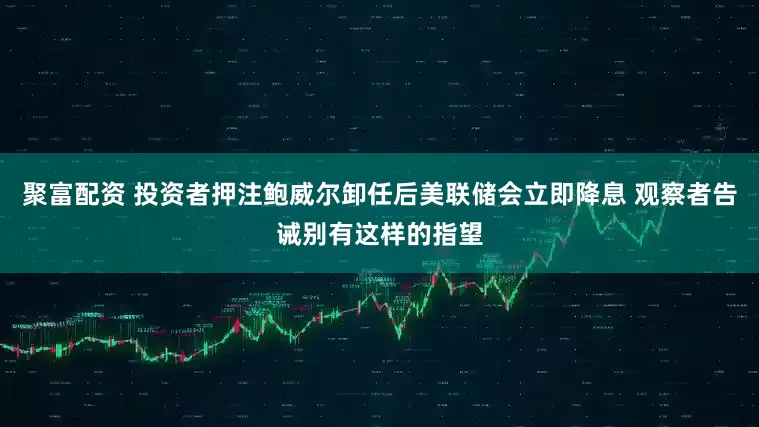 聚富配资 投资者押注鲍威尔卸任后美联储会立即降息 观察者告诫别有这样的指望