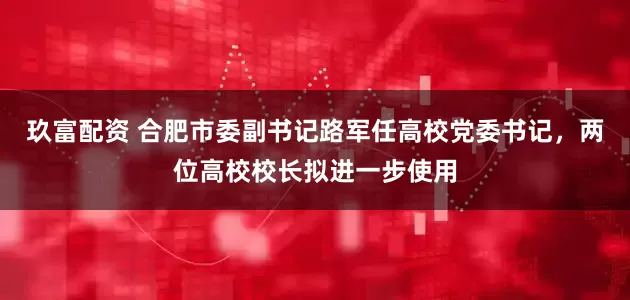 玖富配资 合肥市委副书记路军任高校党委书记，两位高校校长拟进一步使用