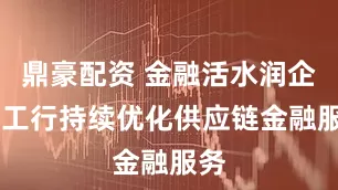 鼎豪配资 金融活水润企链 工行持续优化供应链金融服务