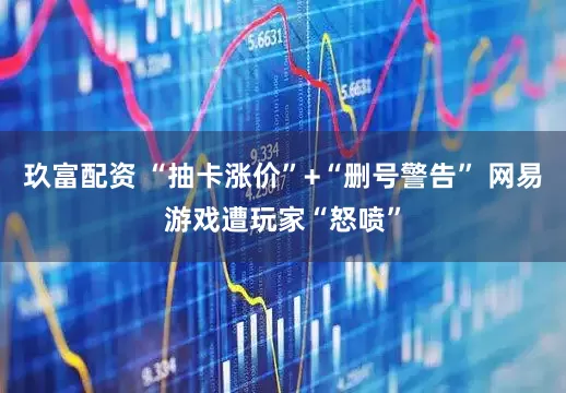 玖富配资 “抽卡涨价”+“删号警告” 网易游戏遭玩家“怒喷”