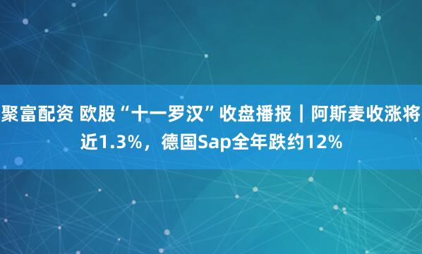 聚富配资 欧股“十一罗汉”收盘播报｜阿斯麦收涨将近1.3%，德国Sap全年跌约12%