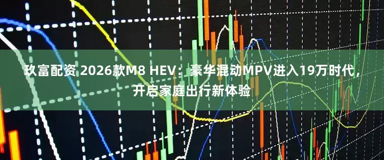 玖富配资 2026款M8 HEV：豪华混动MPV进入19万时代，开启家庭出行新体验