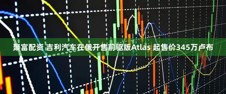 聚富配资 吉利汽车在俄开售前驱版Atlas 起售价345万卢布